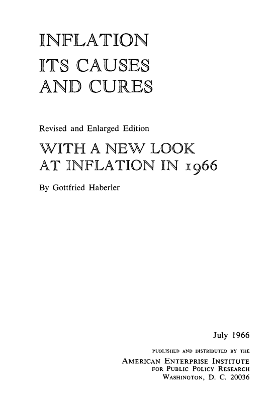 handle is hein.amenin/iniscsadcs0001 and id is 1 raw text is: INFLATION
ITS CAUSES
AND CURES
Revised and Enlarged Edition
WITH A NEW LOOK
AT INFLATION IN 1966
By Gottfried Haberler

July 1966
PUBLISHED AND DISTRIBUTED BY THE
AMERICAN ENTERPRISE INSTITUTE
FOR PUBLIC POLICY RESEARCH
WASHINGTON, D. C. 20036


