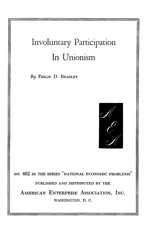 handle is hein.amenin/invpunns0001 and id is 1 raw text is: Involuntary Participation
In Unionism
By PHILIP D. BRADLEY

NO. 462 IN THE SERIES NATIONAL ECONOMIC PROBLEMS
PUBLISHED AND DISTRIBUTED BY THE
AMERICAN ENTERPRISE ASSOCIATION, INC.
WASHINGTON, D. C.


