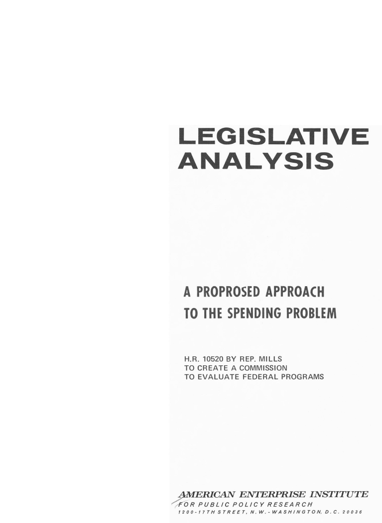 handle is hein.amenin/lapapps0001 and id is 1 raw text is: LEGISLATIVE
ANALYSIS
A PROPROSED APPROACH
TO THE SPENDING PROBLEM
H.R. 10520 BY REP. MILLS
TO CREATE A COMMISSION
TO EVALUATE FEDERAL PROGRAMS
4MERICAN ENTERPRISE INSTITUTE
FOR PUBLIC POLICY RESEARCH
1200-17TH-ISTREET, N. W.-WASH-INGTON DC. 20036


