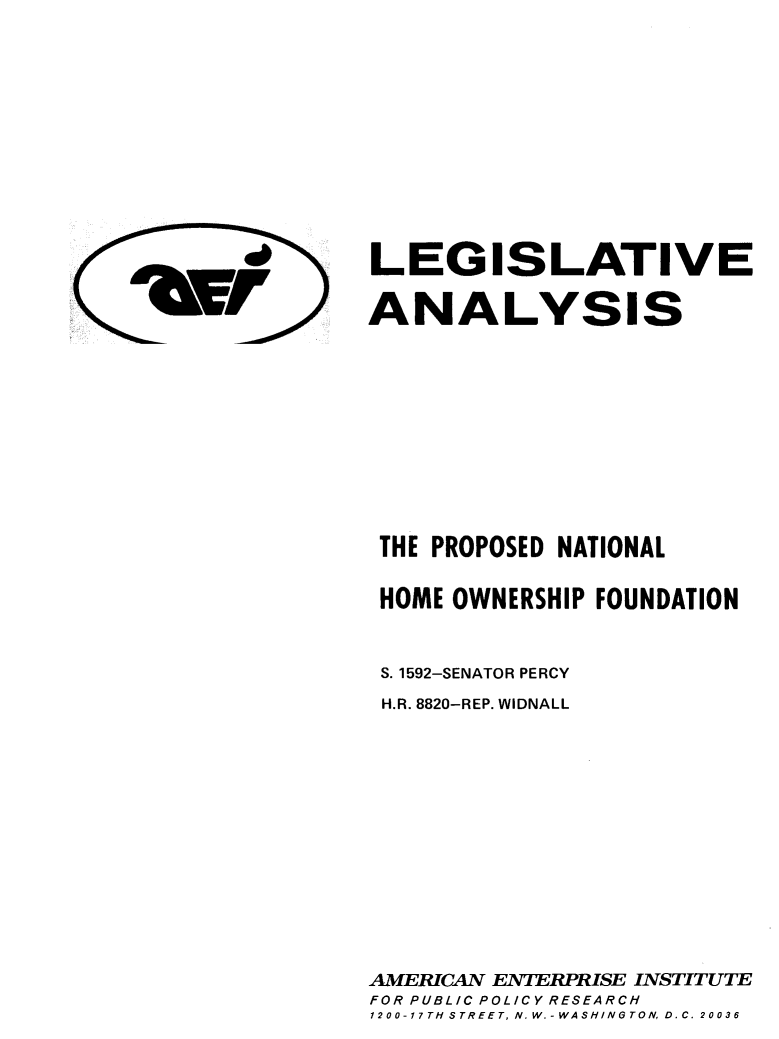 handle is hein.amenin/lapnhown0001 and id is 1 raw text is: LEGISLATIVE
ANALYSIS

THE PROPOSED NATIONAL
HOME OWNERSHIP FOUNDATION
S. 1592-SENATOR PERCY
H.R. 8820-REP. WIDNALL
AMERICAN ENTERPRISE INSTITUTE
FOR PUBLIC POLICY RESEARCH
1200-17TH-tSTREET, N.W.-WASHI/NGTOND.C. 20036

'dFr


