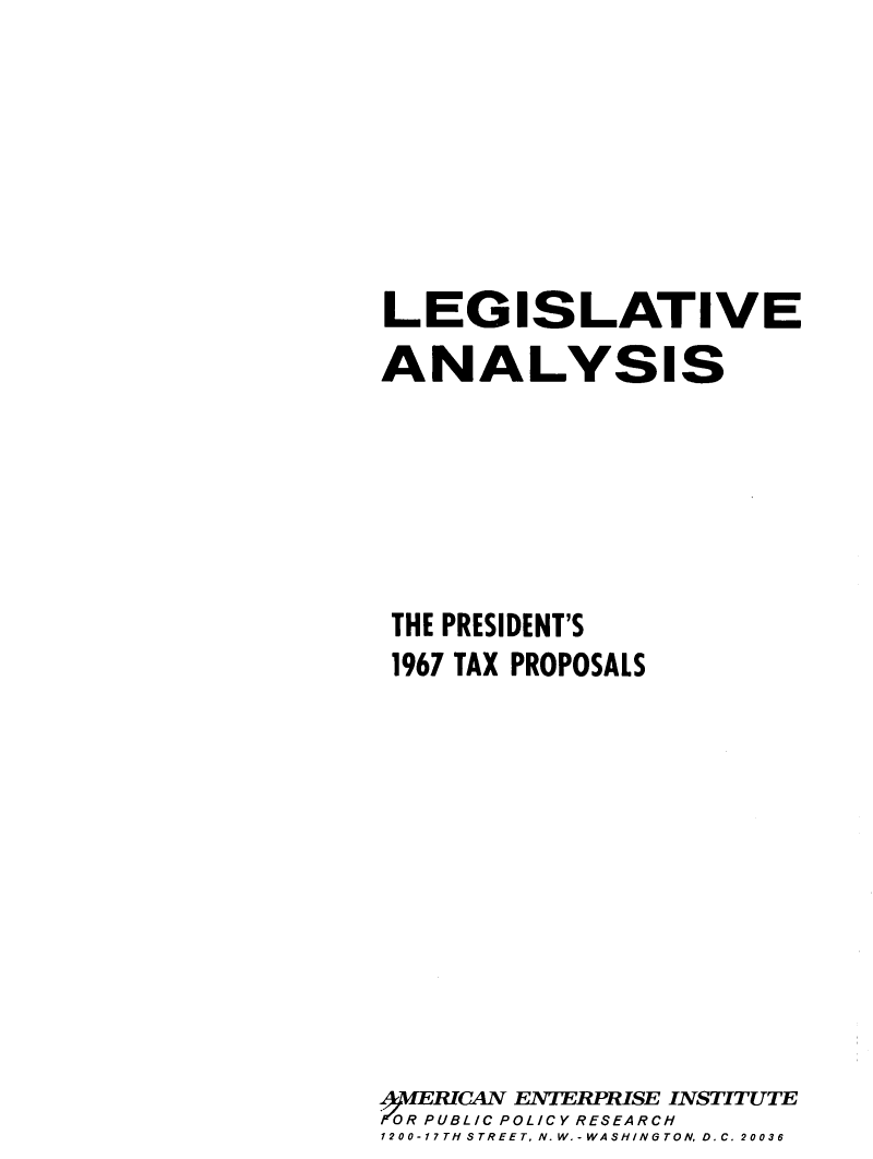 handle is hein.amenin/laptxp0001 and id is 1 raw text is: LEGISLATIVE
ANALYSIS
THE PRESIDENT'S
1967 TAX PROPOSALS
4MERICAN ENTERPRISE INSTITUTE
TOR PUBL/C POLICY RESEARCH
1200-17TH STREET, N. W.-WASHINGTON, D.C. 20036


