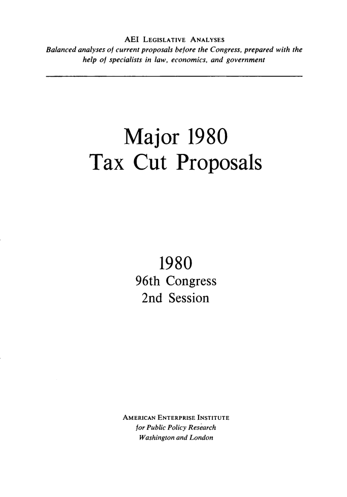 handle is hein.amenin/majtxc0001 and id is 1 raw text is: AEI LEGISLATIVE ANALYSES
Balanced analyses of current proposals before the Congress, prepared with the
help of specialists in law, economics, and government

Major 1980
Tax Cut Proposals
1980
96th Congress
2nd Session
AMERICAN ENTERPRISE INSTITUTE
for Public Policy Research
Washington and London


