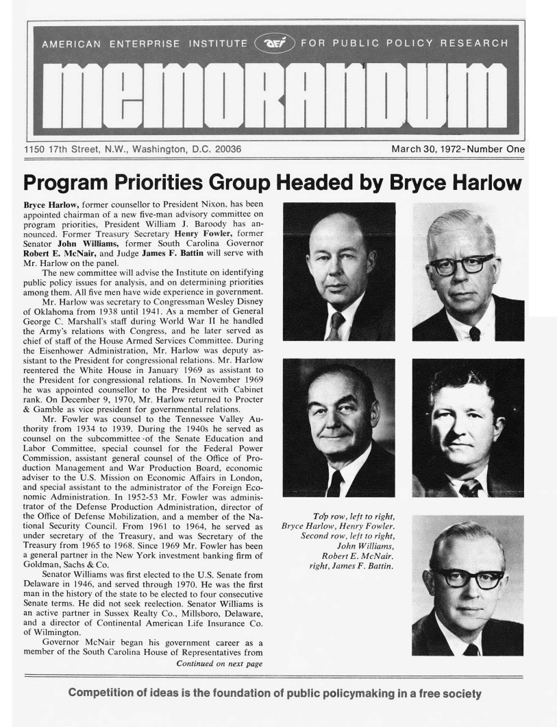 handle is hein.amenin/memaei0001 and id is 1 raw text is: I                               I
1150 17th Street, N.W., Washington, D.C. 20036                                      March 30, 1972-Number One
Program Priorities Group Headed by Bryce Harlow
Bryce Harlow, former counsellor to President Nixon, has been
appointed chairman of a new five-man advisory committee on
program priorities, President William J. Baroody has an-
nounced. Former Treasury Secretary Henry Fowler, former
Senator John Williams, former South Carolina Governor
Robert E. McNair, and Judge James F. Battin will serve with
Mr. Harlow on the panel.
The new committee will advise the Institute on identifying
public policy issues for analysis, and on determining priorities
among them. All five men have wide experience in government.
Mr. Harlow was secretary to Congressman Wesley Disney
of Oklahoma from 1938 until 1941. As a member of General
George C. Marshall's staff during World War II he handled
the Army's relations with Congress, and he later served as
chief of staff of the House Armed Services Committee. During
the Eisenhower Administration, Mr. Harlow was deputy as-
sistant to the President for congressional relations. Mr. Harlow
reentered the White House in January 1969 as assistant to
the President for congressional relations. In November 1969
he was appointed counsellor to the President with Cabinet
rank. On December 9, 1970, Mr. Harlow returned to Procter
& Gamble as vice president for governmental relations.
Mr. Fowler was counsel to the Tennessee Valley Au-
thority from 1934 to 1939. During the 1940s he served as
counsel on the subcommittee -of the Senate Education and
Labor Committee, special counsel for the Federal Power
Commission, assistant general counsel of the Office of Pro-
duction Management and War Production Board, economic
adviser to the U.S. Mission on Economic Affairs in London,
and special assistant to the administrator of the Foreign Eco-
nomic Administration. In 1952-53 Mr. Fowler was adminis-
trator of the Defense Production Administration, director of
the Office of Defense Mobilization, and a member of the Na-       Top row, left to right,
tional Security Council. From  1961 to 1964, he served as  Bryce Harlow, Henry Fowler.
under secretary of the Treasury, and was Secretary of the      Second row, left to right,
Treasury from 1965 to 1968. Since 1969 Mr. Fowler has been             John Williams,
a general partner in the New York investment banking firm of        Robert E. McNair.
Goldman, Sachs & Co.                                             right, James F. Battin.
Senator Williams was first elected to the U.S. Senate from
Delaware in 1946, and served through 1970. He was the first
man in the history of the state to be elected to four consecutive
Senate terms. He did not seek reelection. Senator Williams is
an active partner in Sussex Realty Co., Millsboro, Delaware,
and a director of Continental American Life Insurance Co.
of Wilmington.
Governor McNair began his government career as a
member of the South Carolina House of Representatives from
Continued on next page
Competition of ideas is the foundation of public policymaking in a free society


