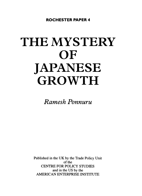 handle is hein.amenin/mysjpngw0001 and id is 1 raw text is: ROCHESTER PAPER 4

THE MYSTERY
OF
JAPANESE
GROWTH
Ramesh Ponnuru
Published in the UK by the Trade Policy Unit
of the
CENTRE FOR POLICY STUDIES
and in the US by the
AMERICAN ENTERPRISE INSTITUTE


