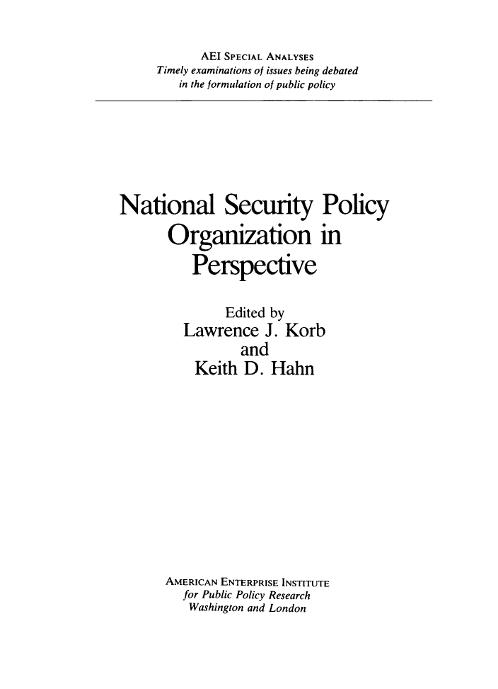 handle is hein.amenin/nlsypyonipe0001 and id is 1 raw text is: AEI SPECIAL ANALYSES
Timely examinations of issues being debated
in the formulation of public policy

National Security Policy
Organization in
Perspective
Edited by
Lawrence J. Korb
and
Keith D. Hahn
AMERICAN ENTERPRISE INSTITUTE
for Public Policy Research
Washington and London


