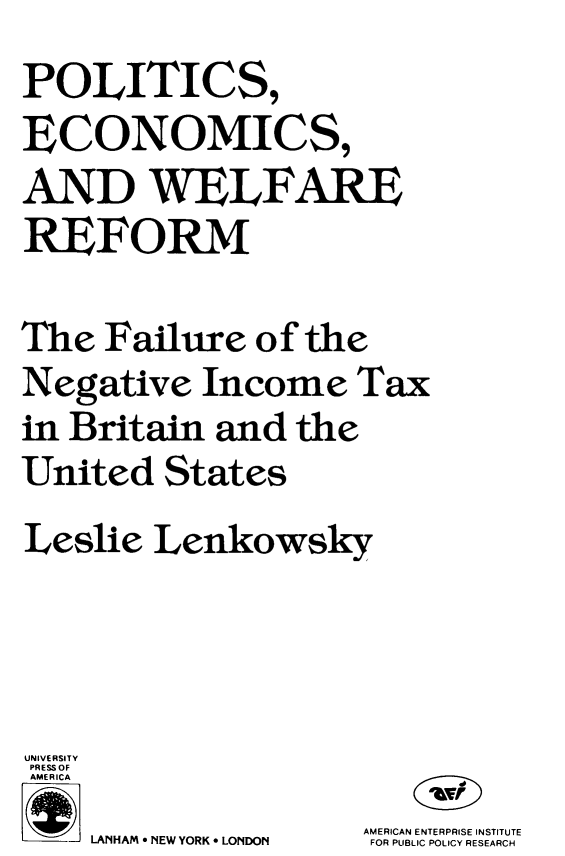 handle is hein.amenin/pcecadwfe0001 and id is 1 raw text is: POLITICS,
ECONOMICS,
AND WELFARE
REFORM
The Failure of the
Negative Income Tax
in Britain and the
United States
Leslie Lenkowsky
UNIVERSITY
PRESS OF
AMERICA
AMERICAN ENTERPRISE INSTITUTE
LANHIAM  NEW YORK  LONDON  FOR PLUBLIC POLICY RESEARCH


