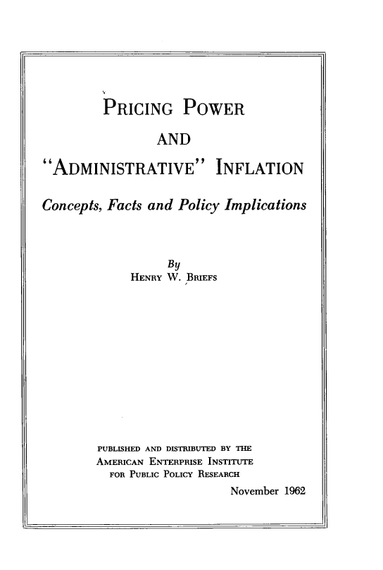 handle is hein.amenin/pcgpwadave0001 and id is 1 raw text is: V
PRICING POWER
AND
ADMINISTRATIVE INFLATION
Concepts, Facts and Policy Implications
By
HENRY W. BRIEFS
PUBLISHED AND DISTRIBUTED BY THE
AMERICAN ENTERPRISE INSTITUTE
FOR PUBLIC POLICY RESEARCH
November 1962


