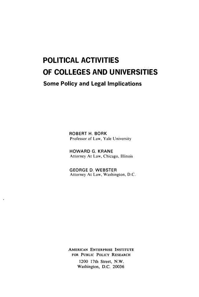 handle is hein.amenin/platsocs0001 and id is 1 raw text is: POLITICAL ACTIVITIES
OF COLLEGES AND UNIVERSITIES
Some Policy and Legal Implications
ROBERT H. BORK
Professor of Law, Yale University
HOWARD G. KRANE
Attorney At Law, Chicago, Illinois
GEORGE D. WEBSTER
Attorney At Law, Washington, D.C.
AMERICAN ENTERPRISE INSTITUTE
FOR PUBLIC POLICY RESEARCH
1200 17th Street, N.W.
Washington, D.C. 20036


