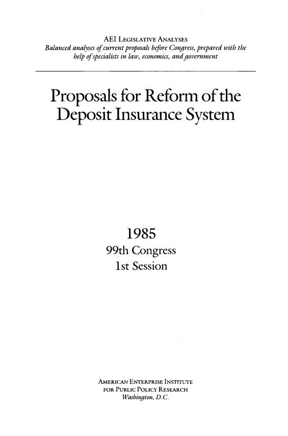 handle is hein.amenin/pprfdp0001 and id is 1 raw text is: AEI LEGISLATIVE ANALYSES
Balanced analyses of current proposals before Congress, prepared with the
help of specialists in law, economics, and government

Proposals for Reform of the
Deposit Insurance System
1985
99th Congress
1st Session
AMERICAN ENTERPRISE INSTITUTE
FOR PUBLIC POLICY RESEARCH
Washington, D.C.


