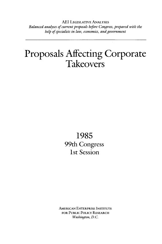 handle is hein.amenin/ppsafft0001 and id is 1 raw text is: AEI LEGISLATIVE ANALYSES
Balanced analyses of current proposals before Congress, prepared with the
help of specialists in law, economics, and government

Proposals Affecting Corporate
Takeovers

1985
99th Congress
1st Session
AMERICAN ENTERPRISE INSTITUTE
FOR PUBLIC POLICY RESEARCH
Washington, D.C.



