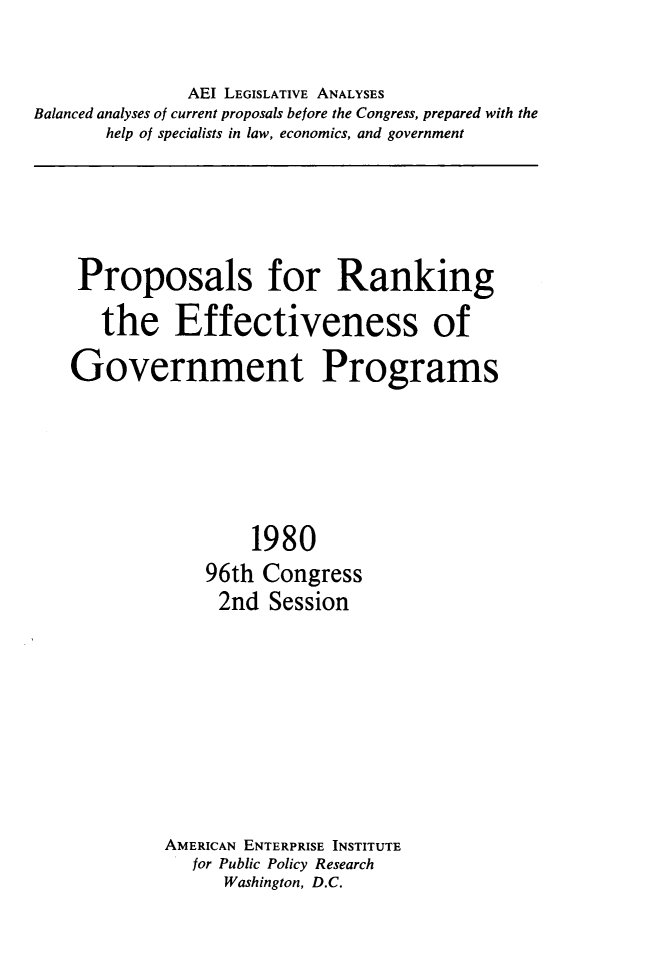 handle is hein.amenin/prkngeff0001 and id is 1 raw text is: AEI LEGISLATIVE ANALYSES
Balanced analyses of current proposals before the Congress, prepared with the
help of specialists in law, economics, and government

Proposals for Ranking
the Effectiveness of
Government Programs
1980
96th Congress
2nd Session
AMERICAN ENTERPRISE INSTITUTE
for Public Policy Research
Washington, D.C.


