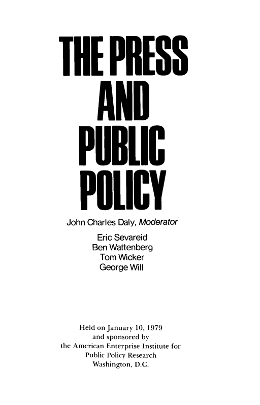 handle is hein.amenin/psadpcpy0001 and id is 1 raw text is: THE PRESS
AND
PUBLIC
POLICY
John Charles Daly, Moderator
Eric Sevareid
Ben Wattenberg
Tom Wicker
George W II
Held on January 10, 1979
and sponsored by
the American Enterprise Institute for
Public Policy Research
Washington, D.C.


