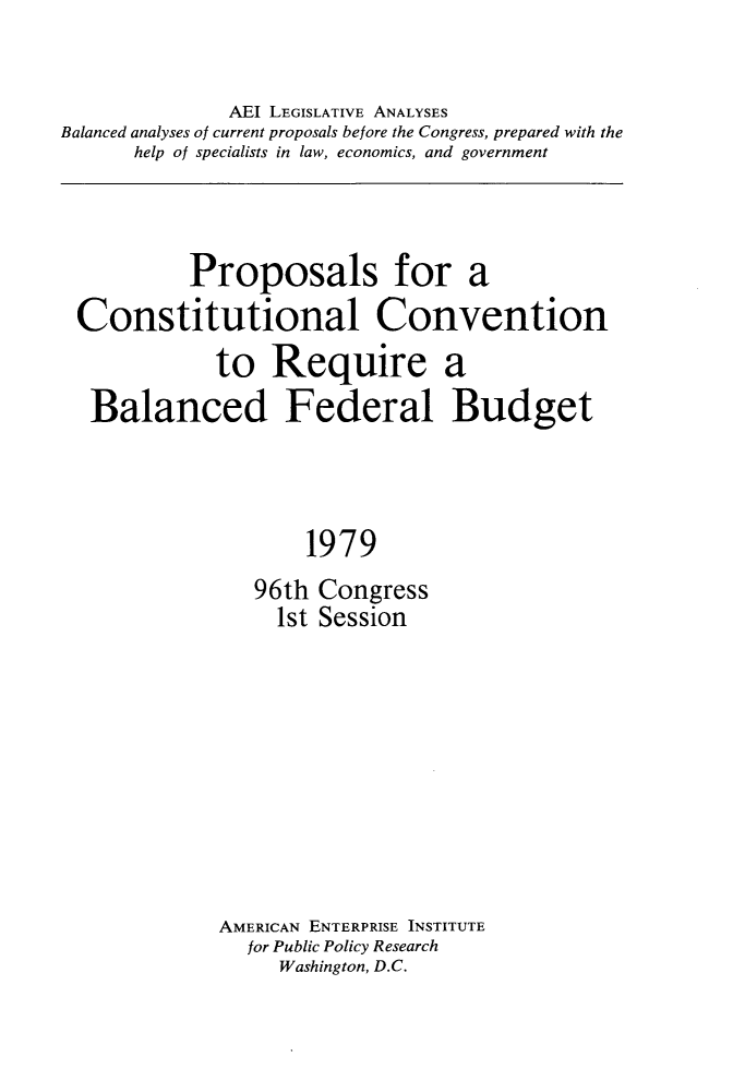 handle is hein.amenin/psfaclcn0001 and id is 1 raw text is: 

              AEI LEGISLATIVE ANALYSES
Balanced analyses of current proposals before the Congress, prepared with the
      help of specialists in law, economics, and government


         Proposals for a
Constitutional Convention
            to  Require a
 Balanced Federal Budget



                   1979
               96th Congress
                 1st Session


AMERICAN ENTERPRISE INSTITUTE
  for Public Policy Research
     Washington, D.C.


