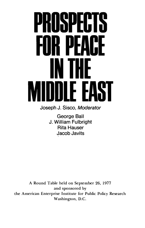 handle is hein.amenin/psfpceite0001 and id is 1 raw text is: PROSPECTS
FOR PEACE
IN THE
MIDDLE EAST
Joseph J. Sisco, Moderator
George Ball
J. William Fulbright
Rita Hauser
Jacob Javits
A Round Table held on September 26, 1977
and sponsored by
the American Enterprise Institute for Public Policy Research
Washington, D.C.


