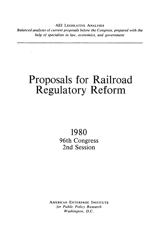handle is hein.amenin/psfrrdr0001 and id is 1 raw text is: 




                AEI LEGISLATIVE ANALYSES
Balanced analyses of current proposals before the Congress, prepared with the
       help of specialists in law, economics, and government


Proposals for Railroad

   Regulatory Reform









                  1980

             96th  Congress
             2nd   Session












         AMERICAN ENTERPRISE INSTITUTE
           for Public Policy Research
               Washington, D.C.


