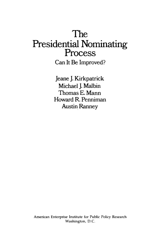 handle is hein.amenin/pslnmgpcs0001 and id is 1 raw text is: The
Presidential Nominating
Process
Can It Be Improved?
Jeane J. Kirkpatrick
Michael J. Malbin
Thomas E. Mann
Howard R. Penniman
Austin Ranney
American Enterprise Institute for Public Policy Research
Washington, D.C.


