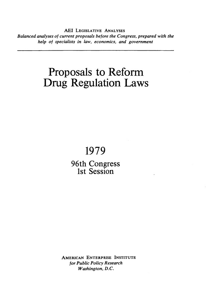 handle is hein.amenin/pstrmdg0001 and id is 1 raw text is: 




                 AEI LEGISLATIVE ANALYSES
Balanced analyses of current proposals before the Congress, prepared with the
       help of specialists in law, economics, and government


  Proposals to Reform

Drug Regulation Laws












               1979

          96th  Congress
            1st Session


AMERICAN ENTERPRISE INSTITUTE
   for Public Policy Research
      Washington, D.C.


