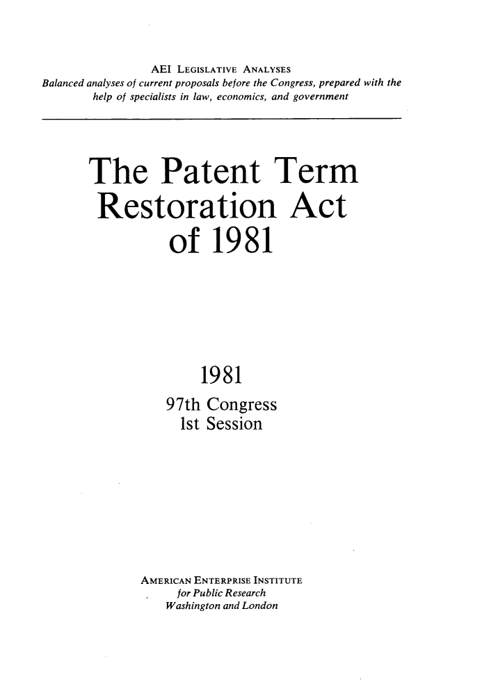 handle is hein.amenin/pttmrnat0001 and id is 1 raw text is: 


               AEI LEGISLATIVE ANALYSES
Balanced analyses of current proposals before the Congress, prepared with the
       help of specialists in law, economics, and government


The Patent Term

Restoration Act

           of 19 81







                1981
           97th  Congress
             1st Session


AMERICAN ENTERPRISE INSTITUTE
     for Public Research
     Washington and London


