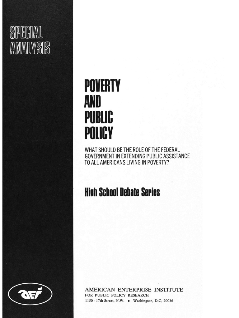 handle is hein.amenin/pyadpcpy0001 and id is 1 raw text is: POVERTY
AND
PUBLIC
POLICY
WHAT SHOULD BE THE ROLE OF THE FEDERAL
GOVERNMENT IN EXTENDING PUBLIC ASSISTANCE
TO ALL AMERICANS LIVING IN POVERTY?
Hih School Debate Series
AMERICAN ENTERPRISE INSTITUTE
FOR PUBLIC POLICY RESEARCH
1150- 17th Street, N.W. * Washington, D.C. 20036


