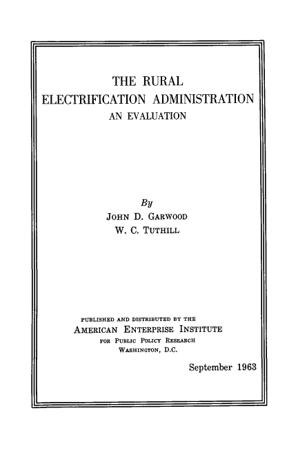 handle is hein.amenin/reaae0001 and id is 1 raw text is: THE RURAL
ELECTRIFICATION ADMINISTRATION
AN EVALUATION
By
JOHN D. GARWOOD
W. C. TUTHILL

PUBLISHED AND DISTRIBUTED BY THE
AMERICAN ENTERPRISE INSTITUTE
FOR PUBLIC POLICY RESEARCH
WASHINGTON, D.C.

September 1963


