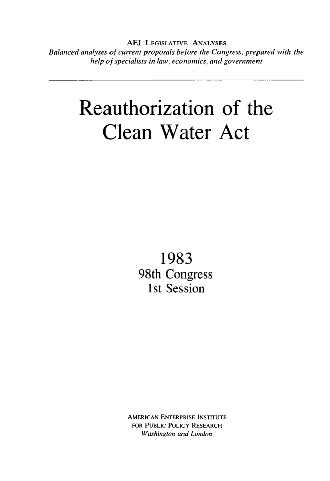 handle is hein.amenin/reauthzcwa0001 and id is 1 raw text is: AEI LEGISLATIVE ANALYSES
Balanced analyses of current proposals before the Congress, prepared with the
help of specialists in law, economics, and government

Reauthorization of the
Clean Water Act

1983
98th Congress
1st Session

AMERICAN ENTERPRISE INSTITUTE
FOR PUBLIC POLICY RESEARCH
Washington and London


