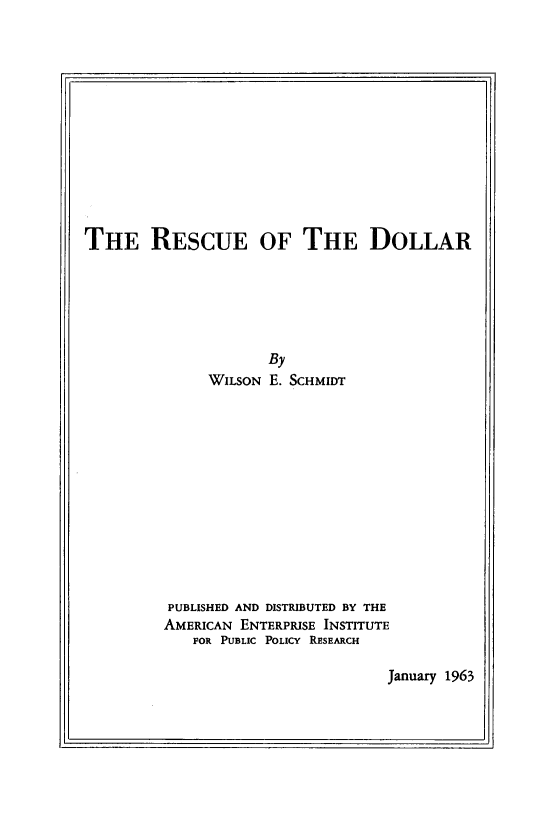 handle is hein.amenin/recdol0001 and id is 1 raw text is: THE RESCUE OF THE DOLLAR
By
WILSON E. SCHMIDT
PUBLISHED AND DISTRIBUTED BY THE
AMERICAN ENTERPRISE INSTITUTE
FOR PUBLIC POLICY RESEARCH

January 1963


