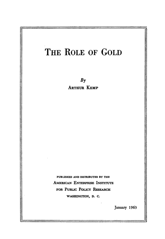 handle is hein.amenin/rleau0001 and id is 1 raw text is: THE ROLE OF GOLD
By
ARTHUR KEMP
PUBLISHED AND DISTRIBUTED BY THE
AMERICAN ENTERPRISE INSTITUTE
FOR PUBLIC POuCY RESEARCH
WASHINGTON, D. C.

January 1963


