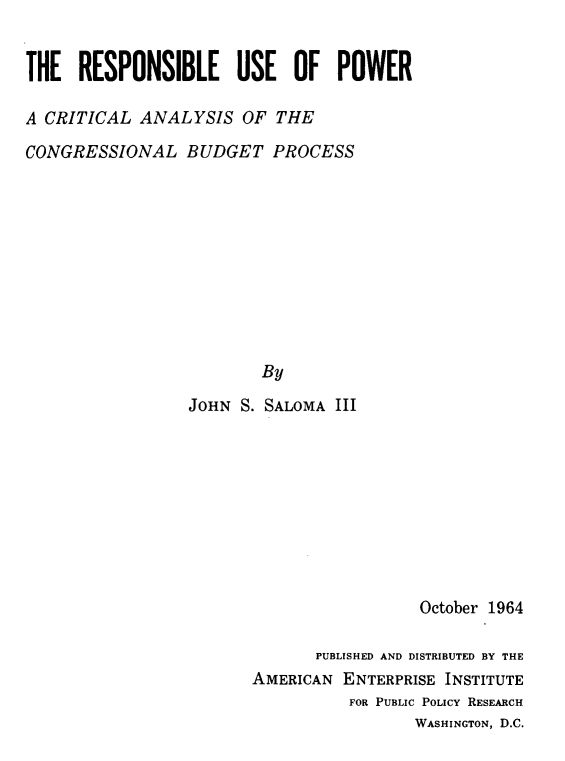 handle is hein.amenin/rslueopr0001 and id is 1 raw text is: THE RESPONSIBLE USE OF POWER
A CRITICAL ANALYSIS OF THE
CONGRESSIONAL BUDGET PROCESS
By
JOHN S. SALOMA III

October 1964
PUBLISHED AND DISTRIBUTED BY THE
AMERICAN ENTERPRISE INSTITUTE
FOR PUBLIC POLICY RESEARCH
WASHINGTON, D.C.


