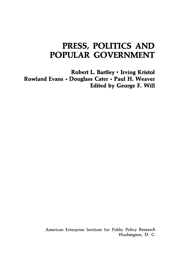 handle is hein.amenin/rspcsadpr0001 and id is 1 raw text is: 





            PRESS, POLITICS AND
        POPULAR GOVERNMENT

               Robert L. Bartley - Irving Kristol
Rowland Evans - Douglass Cater - Paul H. Weaver
                     Edited by George F. Will






















       American Enterprise Institute for Public Policy Research
                              Washington, D. C.


