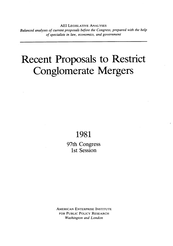 handle is hein.amenin/rtpstrtce0001 and id is 1 raw text is: 





                 AEI LEGISLATIVE ANALYSES
Balanced analyses of current proposals before the Congress, prepared with the help
           of specialists in law, economics, and government






 Recent Proposals to Restrict


      Conglomerate Mergers















                        1981

                    97th Congress
                      1st Session


AMERICAN ENTERPRISE INSTITUTE
FOR PUBLIC POLICY RESEARCH
    Washington and London



