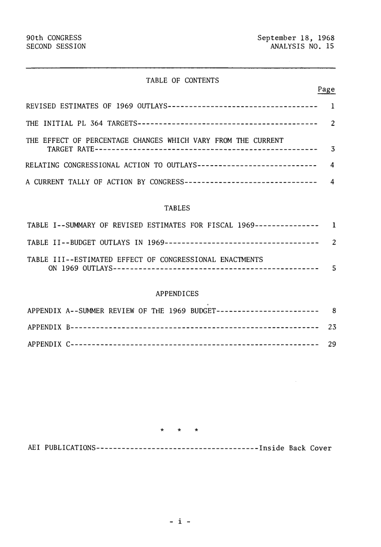 handle is hein.amenin/rveflfspf0001 and id is 1 raw text is: 90th CONGRESS                                         September 18, 1968
SECOND SESSION                                           ANALYSIS NO. 15
TABLE OF CONTENTS
Page
REVISED ESTIMATES OF 1969 OUTLAYS-----------------------------------    1
THE INITIAL PL 364 TARGETS------------------------------------------    2
THE EFFECT OF PERCENTAGE CHANGES WHICH VARY FROM THE CURRENT
TARGET RATE----------------------------------------------------    3
RELATING CONGRESSIONAL ACTION TO OUTLAYS----------------------------    4
A CURRENT TALLY OF ACTION BY CONGRESS-------------------------------    4
TABLES
TABLE I--SUMMARY OF REVISED ESTIMATES FOR FISCAL 1969---------------    1
TABLE II--BUDGET OUTLAYS IN 1969------------------------------------    2
TABLE III--ESTIMATED EFFECT OF CONGRESSIONAL ENACTMENTS
ON 1969 OUTLAYS------------------------------------------------    5
APPENDICES
APPENDIX A--SUMMER REVIEW OF THE 1969 BUDGET------------------------    8
APPENDIX B----------------------------------------------------------   23
APPENDIX C----------------------------------------------------------   29
*   *   *
AEI PUBLICATIONS---------------------------------------Inside Back Cover

- i -


