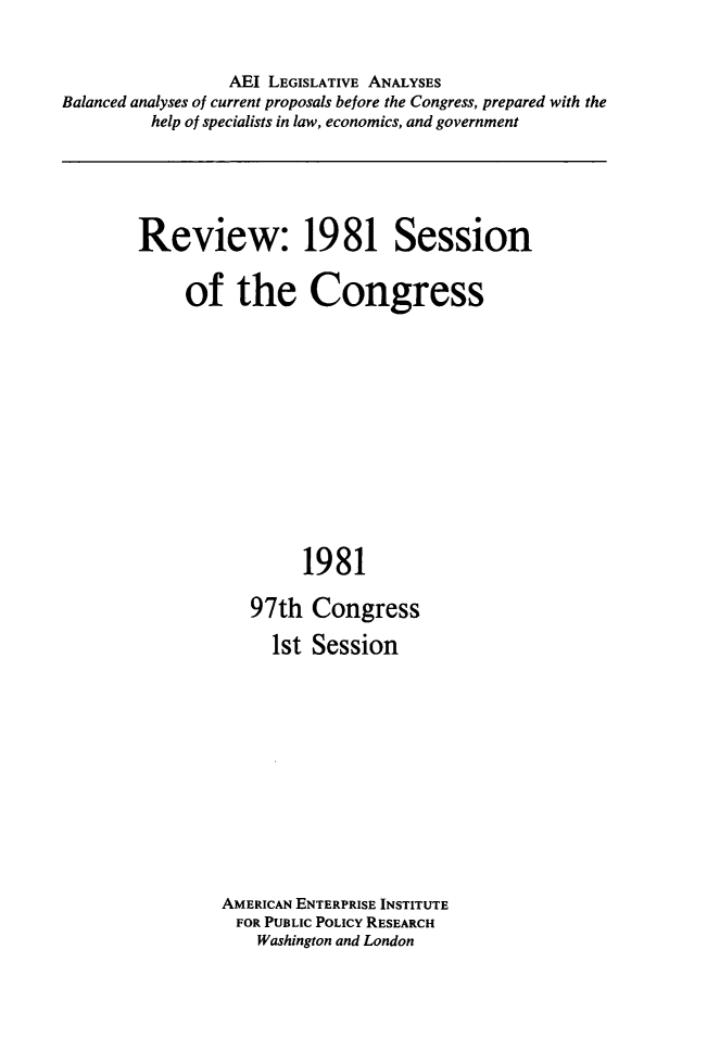 handle is hein.amenin/rveocgss0001 and id is 1 raw text is: AEI LEGISLATIVE ANALYSES
Balanced analyses of current proposals before the Congress, prepared with the
help of specialists in law, economics, and government

Review: 1981 Session
of the Congress
1981
97th Congress
1st Session

AMERICAN ENTERPRISE INSTITUTE
FOR PUBLIC POLICY RESEARCH
Washington and London


