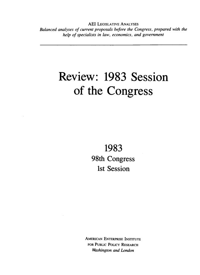 handle is hein.amenin/rvethsc0001 and id is 1 raw text is: AEI LEGISLATIVE ANALYSES
Balanced analyses of current proposals before the Congress, prepared with the
help of specialists in law, economics, and government

Review: 1983 Session
of the Congress
1983

98th
1st

Congress
Session

AMERICAN ENTERPRISE INSTITUTE
FOR PUBLIC POLICY RESEARCH
Washington and London


