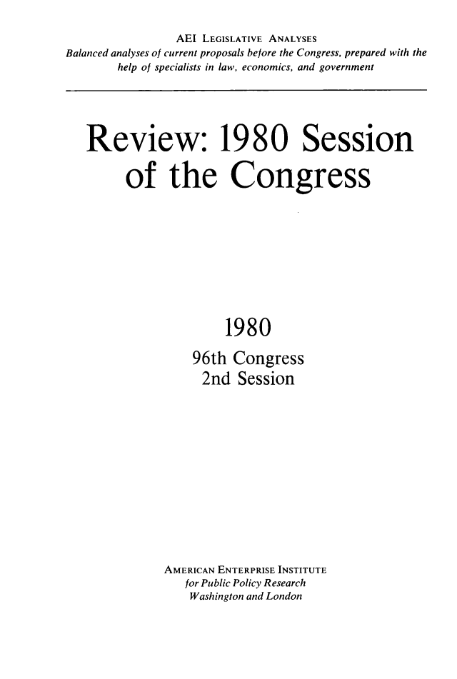 handle is hein.amenin/rvwcgs0001 and id is 1 raw text is: AEI LEGISLATIVE ANALYSES
Balanced analyses of current proposals before the Congress, prepared with the
help of specialists in law, economics, and government

Review: 1980 Session
of the Congress
1980
96th Congress
2nd Session

AMERICAN ENTERPRISE INSTITUTE
for Public Policy Research
Washington and London


