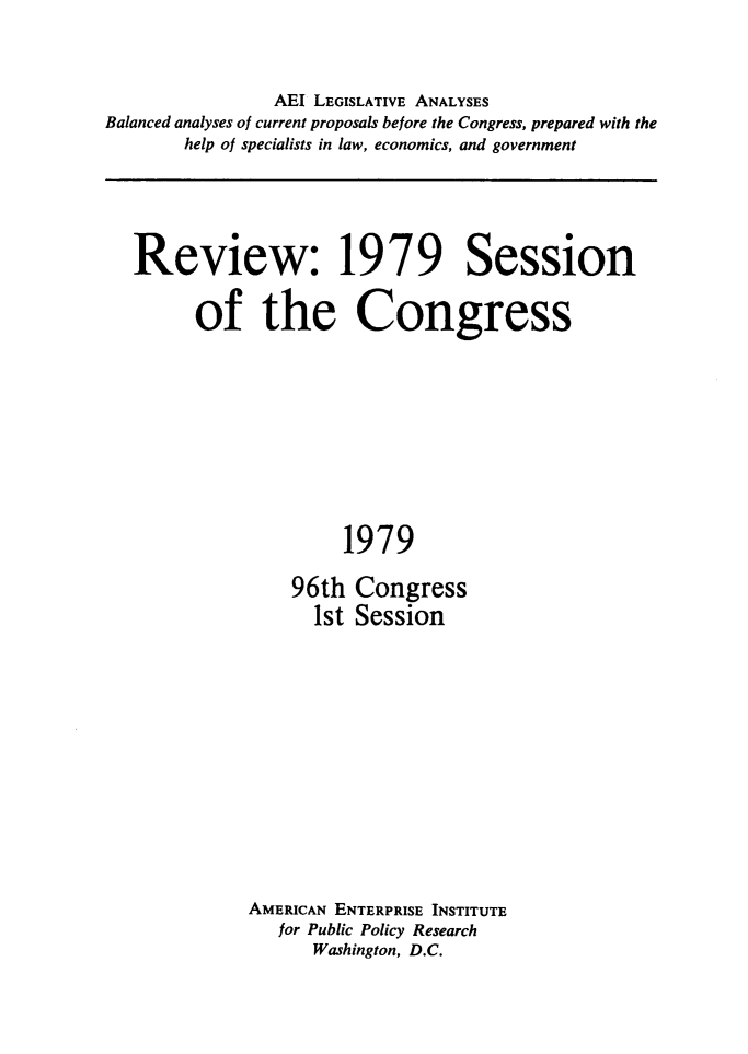 handle is hein.amenin/rvwscgss0001 and id is 1 raw text is: AEI LEGISLATIVE ANALYSES
Balanced analyses of current proposals before the Congress, prepared with the
help of specialists in law, economics, and government
Review: 1979 Session
of the Congress
1979
96th Congress
1st Session

AMERICAN ENTERPRISE INSTITUTE
for Public Policy Research
Washington, D.C.


