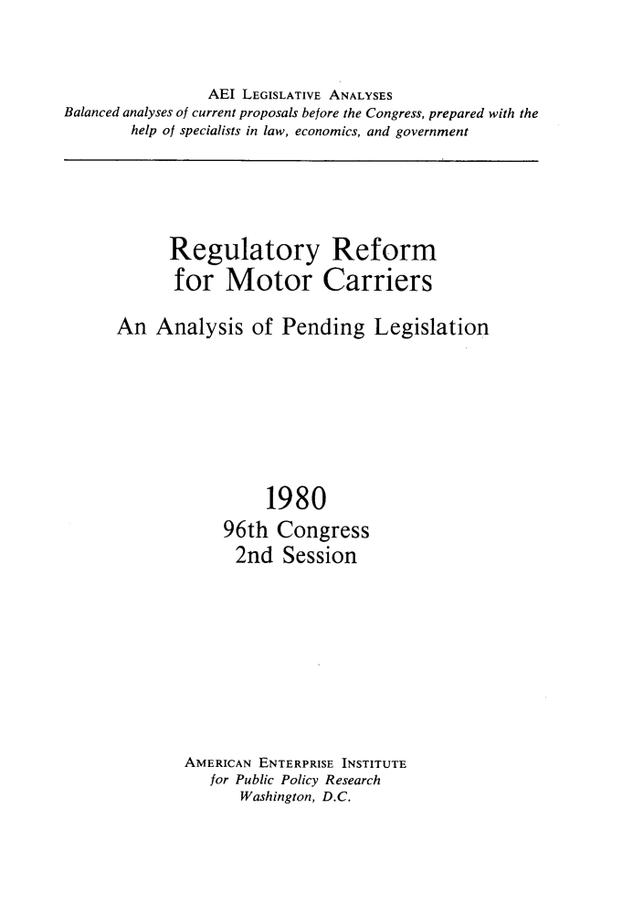 handle is hein.amenin/ryrmfmrcs0001 and id is 1 raw text is: 


                AEI LEGISLATIVE ANALYSES
Balanced analyses of current proposals before the Congress, prepared with the
        help of specialists in law, economics, and government


      Regulatory Reform
      for   Motor Carriers

An  Analysis of Pending Legislation







                 1980
            96th  Congress
              2nd  Session









        AMERICAN ENTERPRISE INSTITUTE
           for Public Policy Research
              Washington, D.C.


