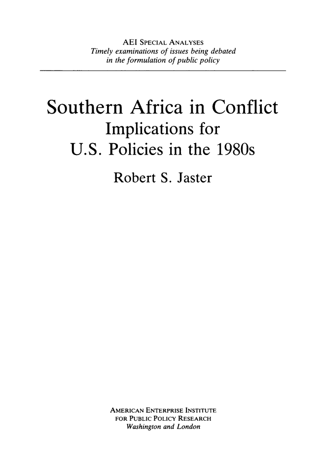 handle is hein.amenin/snaaicnt0001 and id is 1 raw text is: AEI SPECIAL ANALYSES
Timely examinations of issues being debated
in the formulation of public policy

Southern Africa in Conflict
Implications for
U.S. Policies in the 1980s
Robert S. Jaster
AMERICAN ENTERPRISE INSTITUTE
FOR PUBLIC POLICY RESEARCH
Washington and London


