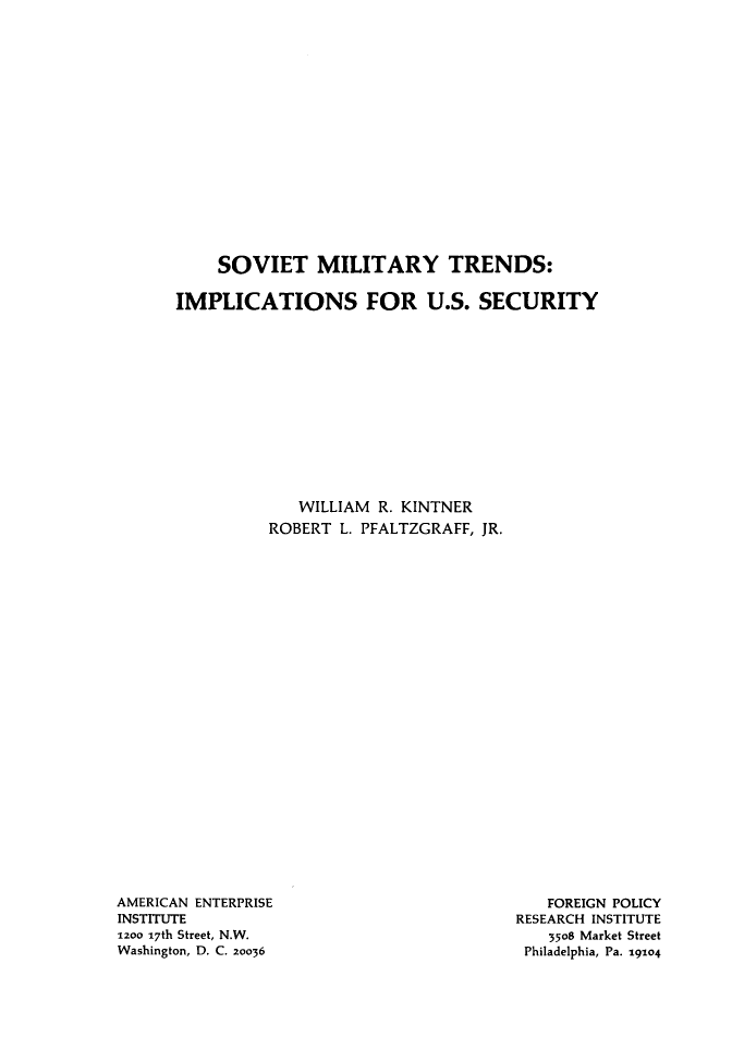 handle is hein.amenin/stmytds0001 and id is 1 raw text is: SOVIET MILITARY TRENDS:
IMPLICATIONS FOR U.S. SECURITY
WILLIAM R. KINTNER
ROBERT L. PFALTZGRAFF, JR.

AMERICAN ENTERPRISE
INSTITUTE
1200 17th Street, N.W.
Washington, D. C. 20036

FOREIGN POLICY
RESEARCH INSTITUTE
3508 Market Street
Philadelphia, Pa. 19104


