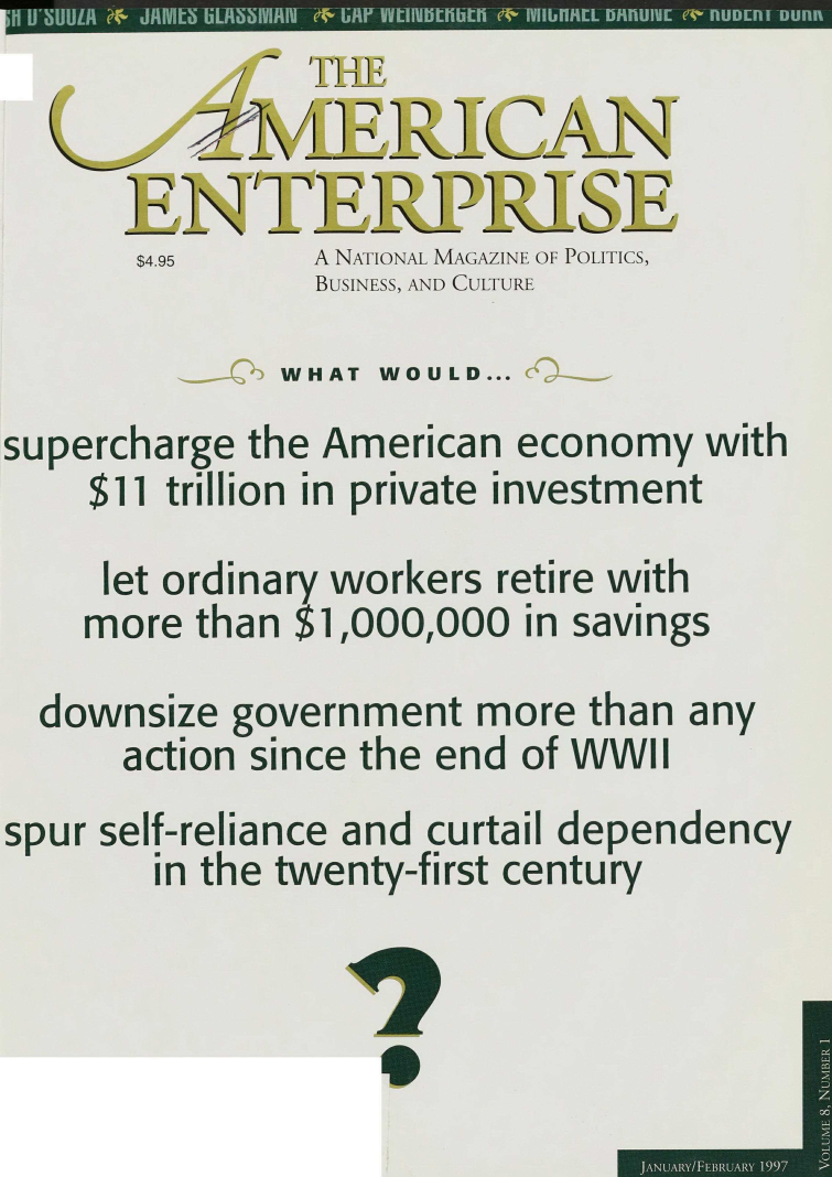 handle is hein.amenin/taent0008 and id is 1 raw text is: )q\ ib'jXI
$4.95   A NATIONAL MAGAZINE OF POLITICS,
BUSINESS, AND CULTURE
WHAT WOULD...
supercharge the American economy with
$11 trillion in private investment
let ordinary workers retire with
more than $1,000,000 in savings
downsize government more than any
action since the end of WWII
spur self-reliance and curtail dependency
in the twenty-first century

9

]ANUARY/FEBIZUARY 1997  >I


