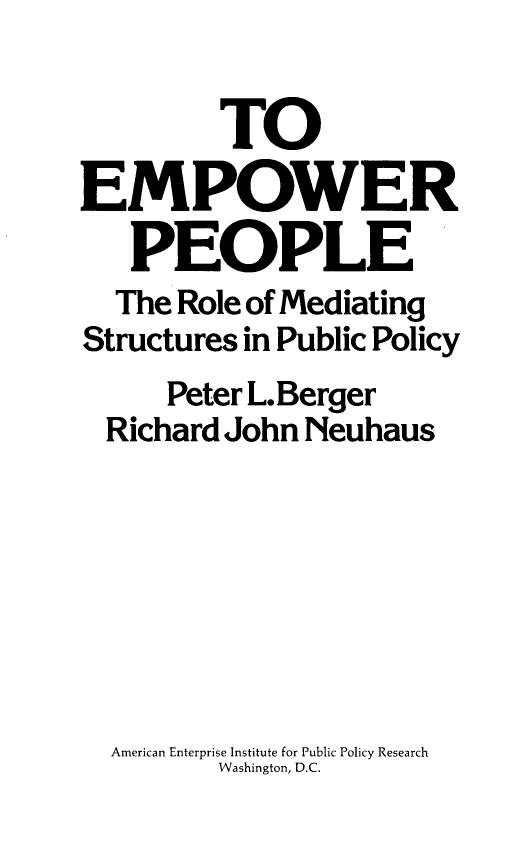 handle is hein.amenin/teprpete0001 and id is 1 raw text is: 


         TO
EMPOWER
   PEOPLE
   The Role of Mediating
Structures in Public Policy
      Peter L.Berger
  Richard John Neuhaus







  American Enterprise Institute for Public Policy Research
         Washington, D.C.



