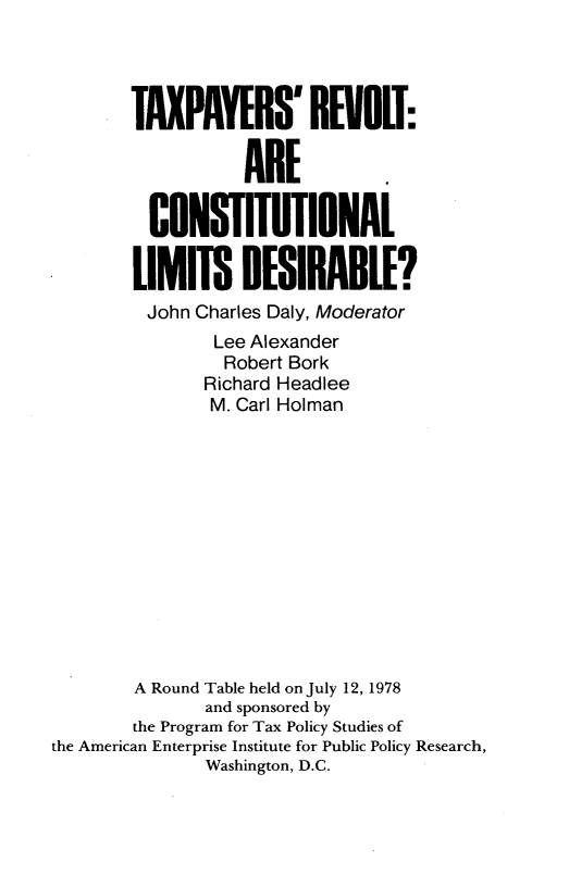 handle is hein.amenin/tsrtaecl0001 and id is 1 raw text is: 




        TAXPAYERS' REIVOIT:

                   ARE

         CONSTTIONAL

         LIMITS   DESIRABiLE?
         John Charles Daly, Moderator
                Lee Alexander
                Robert Bork
                Richard Headlee
                M. Carl Holman












        A Round Table held on July 12, 1978
               and sponsored by
        the Program for Tax Policy Studies of
the American Enterprise Institute for Public Policy Research,
               Washington, D.C.


