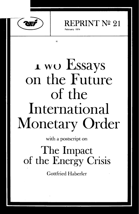 handle is hein.amenin/twefimo0001 and id is 1 raw text is: REPRINT N2 21
ebruary 1974
1 wo Essays
on the Future
of the
International
Monetary Order
with a postscript on
The Impact
of the Energy Crisis
Gottfried Haberler


