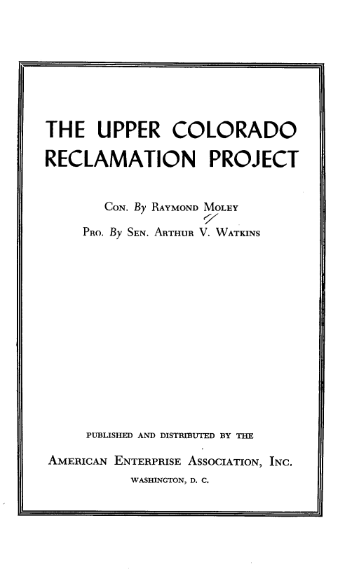 handle is hein.amenin/ucrp0001 and id is 1 raw text is: 








THE UPPER COLORADO

RECLAMATION PROJECT


       CON. By RAYMOND MOLEY

     PRO. By SEN. ARTHUR V. WATKINS















     PUBLISHED AND DISTRIBUTED BY THE

AMERICAN ENTERPRISE ASSOCIATION, INC.
           WASHINGTON, D. C.


