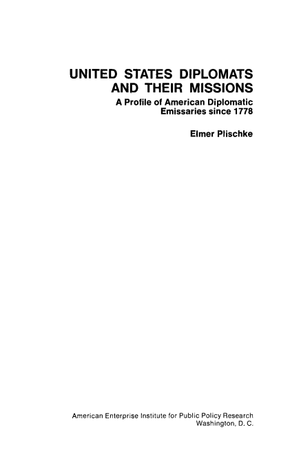 handle is hein.amenin/usdipmp0001 and id is 1 raw text is: UNITED STATES DIPLOMATS
AND THEIR MISSIONS
A Profile of American Diplomatic
Emissaries since 1778
Elmer Plischke

American Enterprise Institute for Public Policy Research
Washington, D. C.


