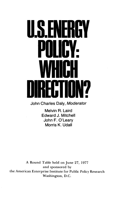 handle is hein.amenin/useypywh0001 and id is 1 raw text is: 






       U.S. ENERGY



           POLICY:1



           WHICH



       DIRECTION?
       John Charles Daly, Moderator
              Melvin R. Laird
              Edward J. Mitchell
              John F. O'Leary
              Morris K. Udall







      A Round Table held on June 27, 1977
             and sponsored by
the American Enterprise Institute for Public Policy Research
             Washington, D.C.


