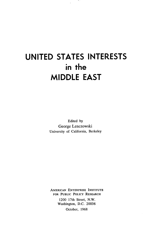 handle is hein.amenin/usimest0001 and id is 1 raw text is: UNITED STATES INTERESTS
in the
MIDDLE EAST
Edited by
George Lenczowski
University of California, Berkeley
AMERICAN ENTERPRISE INSTITUTE
FOR PUBLIC POLICY RESEARCH
1200 17th Street, N.W.
Washington, D.C. 20036
October, 1968


