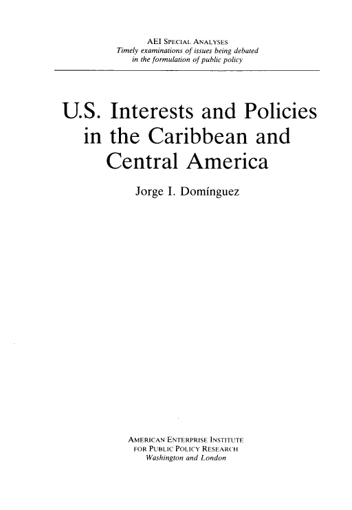 handle is hein.amenin/usipcca0001 and id is 1 raw text is: AEI SPECIAL ANALYSES
Timely examinations of issues being debated
in the formulation of public policy

U.S. Interests and Policies
in the Caribbean and
Central America
Jorge I. Dominguez
AMERICAN ENTERPRISE INSTITUTE
FOR PUBLIC POLICY RESEARCH
Washington and London


