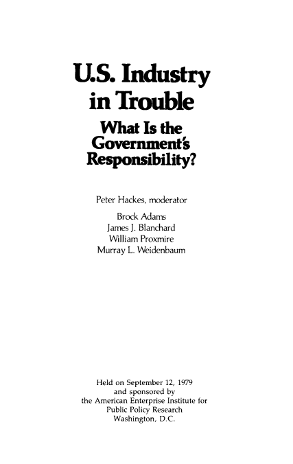 handle is hein.amenin/usitgr0001 and id is 1 raw text is: U.S. Industry
in Trouble
What Is the
Government's
Responsibility?
Peter Hackes, moderator
Brock Adams
James J. Blanchard
William Proxmire
Murray L. Weidenbaum
Held on September 12, 1979
and sponsored by
the American Enterprise Institute for
Public Policy Research
Washington, D.C.


