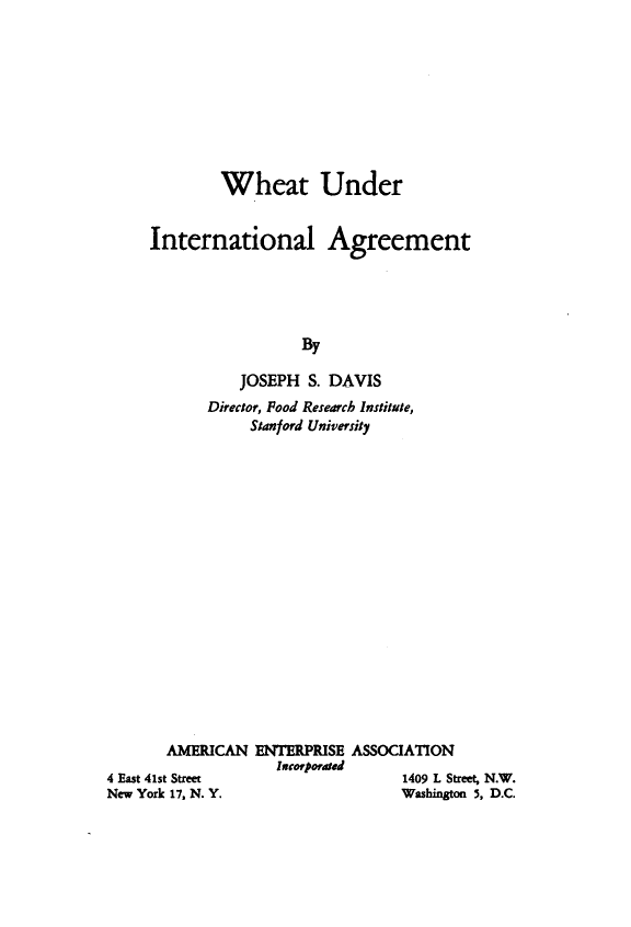 handle is hein.amenin/whunintagr0001 and id is 1 raw text is: Wheat Under
International Agreement
By
JOSEPH S. DAVIS

Director, Food Research Institute,
Stanford University
AMERICAN ENTERPRISE ASSOCIATION
InCorporated

4 East 41st Street
New York 17, N. Y.

1409 L Street, N.W.
Washington 5, D.C.


