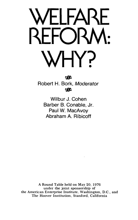 handle is hein.amenin/wlfrf0001 and id is 1 raw text is: WELFARE
REFORM:
WHY?

Robert H.

Bork, Moderator

Wilbur J. Cohen
Barber B. Conable, Jr.
Paul W. MacAvoy
Abraham A. Ribicoff
A Round Table held on May 20, 1976
under the joint sponsorship of
the American Enterprise Institute, Washington, D.C., and
The Hoover Institution, Stanford, California


